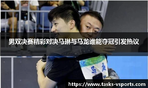 男双决赛精彩对决马琳与马龙谁能夺冠引发热议
