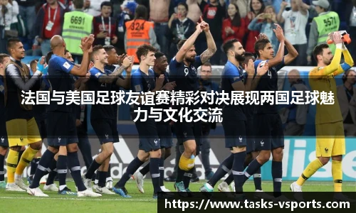 法国与美国足球友谊赛精彩对决展现两国足球魅力与文化交流